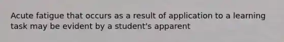 Acute fatigue that occurs as a result of application to a learning task may be evident by a student's apparent