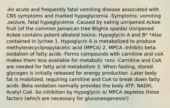 -An acute and frequently fatal vomiting disease associated with CNS symptoms and marked hypoglycemia -Symptoms: vomiting ,seizure, fatal hypoglycemia -Caused by eating unripened Ackee fruit (of the common Jamaican tree Blighia spaida) Unripened Ackee contains potent alkaloid toxins: Hypoglycin A and B* *Also contained in lychee 1. Hypoglycin A is metabolized to produce methylenecyclpropylacetic acid (MPCA) 2. MPCA -Inhibits beta-oxidation of fatty acids -Forms compounds with carnitine and coA makes them less available for metabolic rxns -Carnitine and CoA are needed for fatty acid metabolism 3. When fasting, stored glycogen is initially released for energy production -Later body fat is mobilized, requiring carnitine and CoA to break down fatty acids -Beta oxidation normally provides the body ATP, NADH, Acetyl CoA -So inhibition by Hypoglycin A/ MPCA depletes these factors (which are necessary for gluconeogenesis!)