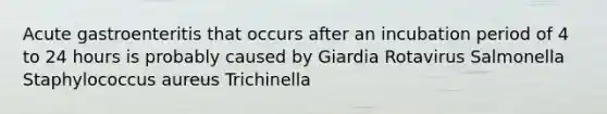 Acute gastroenteritis that occurs after an incubation period of 4 to 24 hours is probably caused by Giardia Rotavirus Salmonella Staphylococcus aureus Trichinella