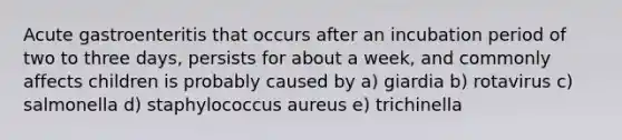 Acute gastroenteritis that occurs after an incubation period of two to three days, persists for about a week, and commonly affects children is probably caused by a) giardia b) rotavirus c) salmonella d) staphylococcus aureus e) trichinella