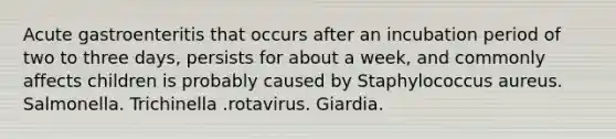 Acute gastroenteritis that occurs after an incubation period of two to three days, persists for about a week, and commonly affects children is probably caused by Staphylococcus aureus. Salmonella. Trichinella .rotavirus. Giardia.