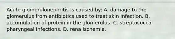 Acute glomerulonephritis is caused by: A. damage to the glomerulus from antibiotics used to treat skin infection. B. accumulation of protein in the glomerulus. C. streptococcal pharyngeal infections. D. rena ischemia.