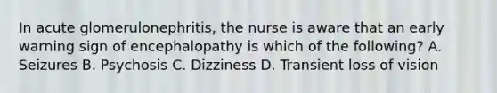 In acute glomerulonephritis, the nurse is aware that an early warning sign of encephalopathy is which of the following? A. Seizures B. Psychosis C. Dizziness D. Transient loss of vision