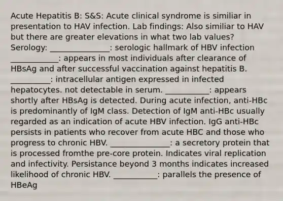 Acute Hepatitis B: S&S: Acute clinical syndrome is similiar in presentation to HAV infection. Lab findings: Also similiar to HAV but there are greater elevations in what two lab values? Serology: _______________: serologic hallmark of HBV infection ____________: appears in most individuals after clearance of HBsAg and after successful vaccination against hepatitis B. __________: intracellular antigen expressed in infected hepatocytes. not detectable in serum. ___________: appears shortly after HBsAg is detected. During acute infection, anti-HBc is predominantly of IgM class. Detection of IgM anti-HBc usually regarded as an indication of acute HBV infection. IgG anti-HBc persists in patients who recover from acute HBC and those who progress to chronic HBV. _______________: a secretory protein that is processed fromthe pre-core protein. Indicates viral replication and infectivity. Persistance beyond 3 months indicates increased likelihood of chronic HBV. ___________: parallels the presence of HBeAg