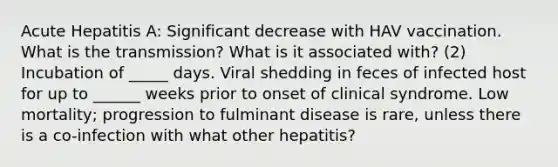 Acute Hepatitis A: Significant decrease with HAV vaccination. What is the transmission? What is it associated with? (2) Incubation of _____ days. Viral shedding in feces of infected host for up to ______ weeks prior to onset of clinical syndrome. Low mortality; progression to fulminant disease is rare, unless there is a co-infection with what other hepatitis?