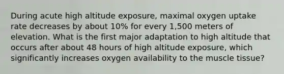 During acute high altitude exposure, maximal oxygen uptake rate decreases by about 10% for every 1,500 meters of elevation. What is the first major adaptation to high altitude that occurs after about 48 hours of high altitude exposure, which significantly increases oxygen availability to the muscle tissue?