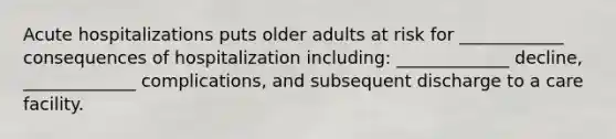 Acute hospitalizations puts older adults at risk for ____________ consequences of hospitalization including: _____________ decline, _____________ complications, and subsequent discharge to a care facility.