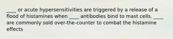 ____ or acute hypersensitivities are triggered by a release of a flood of histamines when ____ antibodies bind to mast cells. ____ are commonly sold over-the-counter to combat the histamine effects