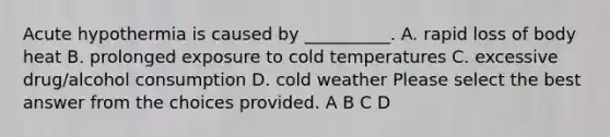 Acute hypothermia is caused by __________. A. rapid loss of body heat B. prolonged exposure to cold temperatures C. excessive drug/alcohol consumption D. cold weather Please select the best answer from the choices provided. A B C D