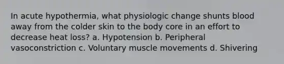 In acute hypothermia, what physiologic change shunts blood away from the colder skin to the body core in an effort to decrease heat loss? a. Hypotension b. Peripheral vasoconstriction c. Voluntary muscle movements d. Shivering