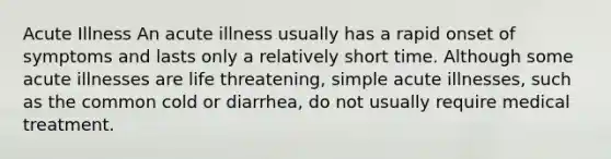 Acute Illness An acute illness usually has a rapid onset of symptoms and lasts only a relatively short time. Although some acute illnesses are life threatening, simple acute illnesses, such as the common cold or diarrhea, do not usually require medical treatment.