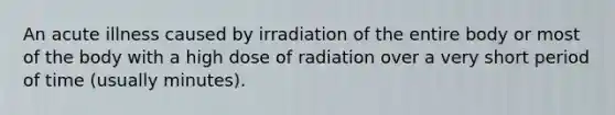 An acute illness caused by irradiation of the entire body or most of the body with a high dose of radiation over a very short period of time (usually minutes).