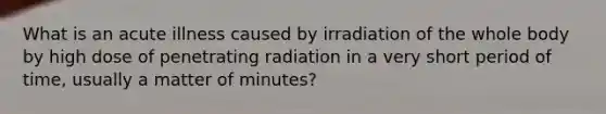 What is an acute illness caused by irradiation of the whole body by high dose of penetrating radiation in a very short period of time, usually a matter of minutes?