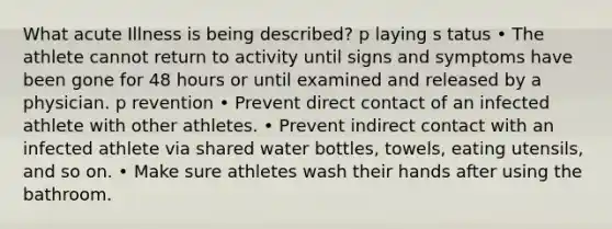 What acute Illness is being described? p laying s tatus • The athlete cannot return to activity until signs and symptoms have been gone for 48 hours or until examined and released by a physician. p revention • Prevent direct contact of an infected athlete with other athletes. • Prevent indirect contact with an infected athlete via shared water bottles, towels, eating utensils, and so on. • Make sure athletes wash their hands after using the bathroom.