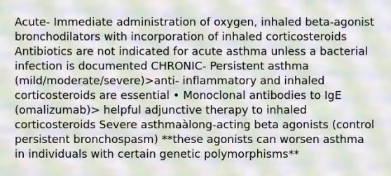 Acute- Immediate administration of oxygen, inhaled beta-agonist bronchodilators with incorporation of inhaled corticosteroids Antibiotics are not indicated for acute asthma unless a bacterial infection is documented CHRONIC- Persistent asthma (mild/moderate/severe)>anti- inflammatory and inhaled corticosteroids are essential • Monoclonal antibodies to IgE (omalizumab)> helpful adjunctive therapy to inhaled corticosteroids Severe asthmaàlong-acting beta agonists (control persistent bronchospasm) **these agonists can worsen asthma in individuals with certain genetic polymorphisms**