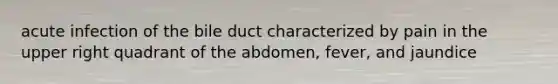 acute infection of the bile duct characterized by pain in the upper right quadrant of the abdomen, fever, and jaundice