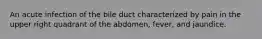 An acute infection of the bile duct characterized by pain in the upper right quadrant of the abdomen, fever, and jaundice.