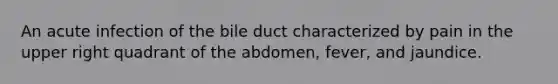 An acute infection of the bile duct characterized by pain in the upper right quadrant of the abdomen, fever, and jaundice.