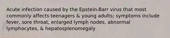 Acute infection caused by the Epstein-Barr virus that most commonly affects teenagers & young adults; symptoms include fever, sore throat, enlarged lymph nodes, abnormal lymphocytes, & hepatosplenomegaly