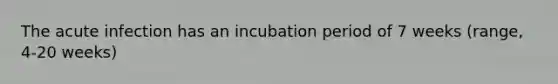 The acute infection has an incubation period of 7 weeks (range, 4-20 weeks)