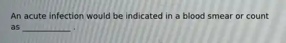 An acute infection would be indicated in a blood smear or count as ____________ .