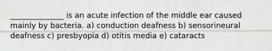 ______________ is an acute infection of the middle ear caused mainly by bacteria. a) conduction deafness b) sensorineural deafness c) presbyopia d) otitis media e) cataracts