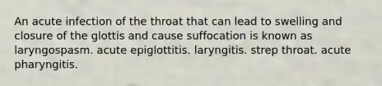 An acute infection of the throat that can lead to swelling and closure of the glottis and cause suffocation is known as laryngospasm. acute epiglottitis. laryngitis. strep throat. acute pharyngitis.