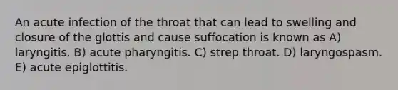 An acute infection of the throat that can lead to swelling and closure of the glottis and cause suffocation is known as A) laryngitis. B) acute pharyngitis. C) strep throat. D) laryngospasm. E) acute epiglottitis.