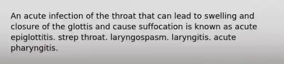 An acute infection of the throat that can lead to swelling and closure of the glottis and cause suffocation is known as acute epiglottitis. strep throat. laryngospasm. laryngitis. acute pharyngitis.