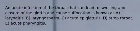 An acute infection of the throat that can lead to swelling and closure of the glottis and cause suffocation is known as A) laryngitis. B) laryngospasm. C) acute epiglottitis. D) strep throat. E) acute pharyngitis.