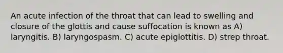 An acute infection of the throat that can lead to swelling and closure of the glottis and cause suffocation is known as A) laryngitis. B) laryngospasm. C) acute epiglottitis. D) strep throat.