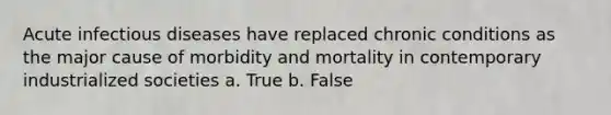 Acute infectious diseases have replaced chronic conditions as the major cause of morbidity and mortality in contemporary industrialized societies a. True b. False