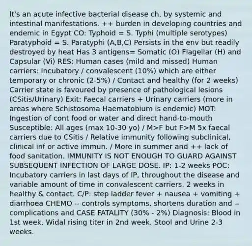 It's an acute infective bacterial disease ch. by systemic and intestinal manifestations. ++ burden in developing countries and endemic in Egypt CO: Typhoid = S. Typhi (multiple serotypes) Paratyphoid = S. Paratyphi (A,B,C) Persists in the env but readily destroyed by heat Has 3 antigens= Somatic (O) Flagellar (H) and Capsular (Vi) RES: Human cases (mild and missed) Human carriers: Incubatory / convalescent (10%) which are either temporary or chronic (2-5%) / Contact and healthy (for 2 weeks) Carrier state is favoured by presence of pathological lesions (CSitis/Urinary) Exit: Faecal carriers + Urinary carriers (more in areas where Schistosoma Haematobium is endemic) MOT: Ingestion of cont food or water and direct hand-to-mouth Susceptible: All ages (max 10-30 yo) / M>F but F>M 5x faecal carriers due to CSitis / Relative immunity following subclinical, clinical inf or active immun. / More in summer and ++ lack of food sanitation. IMMUNITY IS NOT ENOUGH TO GUARD AGAINST SUBSEQUENT INFECTION OF LARGE DOSE. IP: 1-2 weeks POC: Incubatory carriers in last days of IP, throughout the disease and variable amount of time in convalescent carriers. 2 weeks in healthy & contact. C/P: step ladder fever + nausea + vomiting + diarrhoea CHEMO -- controls symptoms, shortens duration and -- complications and CASE FATALITY (30% - 2%) Diagnosis: Blood in 1st week. Widal rising titer in 2nd week. Stool and Urine 2-3 weeks.