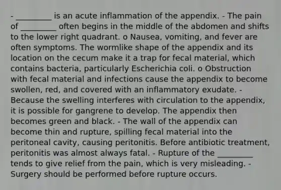 - _________ is an acute inflammation of the appendix. - The pain of _________ often begins in the middle of the abdomen and shifts to the lower right quadrant. o Nausea, vomiting, and fever are often symptoms. The wormlike shape of the appendix and its location on the cecum make it a trap for fecal material, which contains bacteria, particularly Escherichia coli. o Obstruction with fecal material and infections cause the appendix to become swollen, red, and covered with an inflammatory exudate. - Because the swelling interferes with circulation to the appendix, it is possible for gangrene to develop. The appendix then becomes green and black. - The wall of the appendix can become thin and rupture, spilling fecal material into the peritoneal cavity, causing peritonitis. Before antibiotic treatment, peritonitis was almost always fatal. - Rupture of the _________ tends to give relief from the pain, which is very misleading. - Surgery should be performed before rupture occurs.