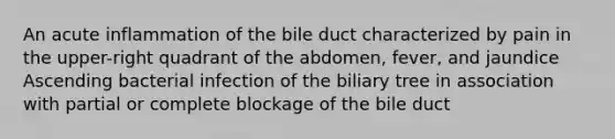 An acute inflammation of the bile duct characterized by pain in the upper-right quadrant of the abdomen, fever, and jaundice Ascending bacterial infection of the biliary tree in association with partial or complete blockage of the bile duct