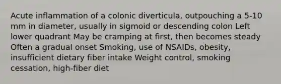 Acute inflammation of a colonic diverticula, outpouching a 5-10 mm in diameter, usually in sigmoid or descending colon Left lower quadrant May be cramping at first, then becomes steady Often a gradual onset Smoking, use of NSAIDs, obesity, insufficient dietary fiber intake Weight control, smoking cessation, high-fiber diet