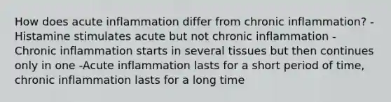 How does acute inflammation differ from chronic inflammation? -Histamine stimulates acute but not chronic inflammation -Chronic inflammation starts in several tissues but then continues only in one -Acute inflammation lasts for a short period of time, chronic inflammation lasts for a long time