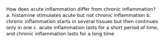 How does acute inflammation differ from chronic inflammation? a. histamine stimulates acute but not chronic inflammation b. chronic inflammation starts in several tissues but then continues only in one c. acute inflammation lasts for a short period of time, and chronic inflammation lasts for a long time