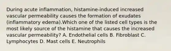 During acute inflammation, histamine-induced increased vascular permeability causes the formation of exudates (inflammatory edema).Which one of the listed cell types is the most likely source of the histamine that causes the increased vascular permeability? A. Endothelial cells B. Fibroblast C. Lymphocytes D. Mast cells E. Neutrophils