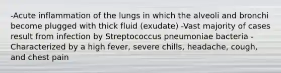 -Acute inflammation of the lungs in which the alveoli and bronchi become plugged with thick fluid (exudate) -Vast majority of cases result from infection by Streptococcus pneumoniae bacteria -Characterized by a high fever, severe chills, headache, cough, and chest pain