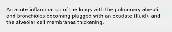 An acute inflammation of the lungs with the pulmonary alveoli and bronchioles becoming plugged with an exudate (fluid), and the alveolar cell membranes thickening.