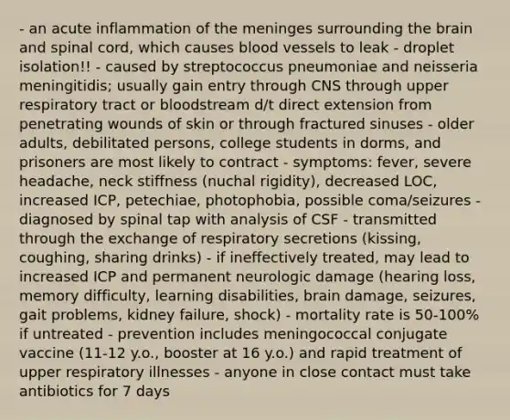 - an acute inflammation of the meninges surrounding the brain and spinal cord, which causes blood vessels to leak - droplet isolation!! - caused by streptococcus pneumoniae and neisseria meningitidis; usually gain entry through CNS through upper respiratory tract or bloodstream d/t direct extension from penetrating wounds of skin or through fractured sinuses - older adults, debilitated persons, college students in dorms, and prisoners are most likely to contract - symptoms: fever, severe headache, neck stiffness (nuchal rigidity), decreased LOC, increased ICP, petechiae, photophobia, possible coma/seizures - diagnosed by spinal tap with analysis of CSF - transmitted through the exchange of respiratory secretions (kissing, coughing, sharing drinks) - if ineffectively treated, may lead to increased ICP and permanent neurologic damage (hearing loss, memory difficulty, learning disabilities, brain damage, seizures, gait problems, kidney failure, shock) - mortality rate is 50-100% if untreated - prevention includes meningococcal conjugate vaccine (11-12 y.o., booster at 16 y.o.) and rapid treatment of upper respiratory illnesses - anyone in close contact must take antibiotics for 7 days