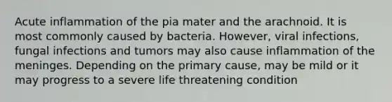 Acute inflammation of the pia mater and the arachnoid. It is most commonly caused by bacteria. However, viral infections, fungal infections and tumors may also cause inflammation of the meninges. Depending on the primary cause, may be mild or it may progress to a severe life threatening condition