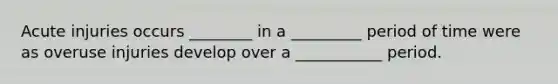Acute injuries occurs ________ in a _________ period of time were as overuse injuries develop over a ___________ period.
