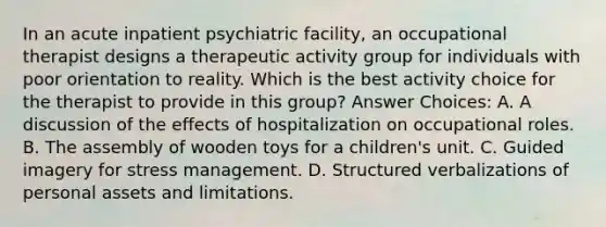 In an acute inpatient psychiatric facility, an occupational therapist designs a therapeutic activity group for individuals with poor orientation to reality. Which is the best activity choice for the therapist to provide in this group? Answer Choices: A. A discussion of the effects of hospitalization on occupational roles. B. The assembly of wooden toys for a children's unit. C. Guided imagery for stress management. D. Structured verbalizations of personal assets and limitations.