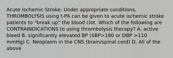 Acute Ischemic Stroke: Under appropriate conditions, THROMBOLYSIS using t-PA can be given to acute ischemic stroke patients to "break up" the blood clot. Which of the following are CONTRAINDICATIONS to using thrombolysis therapy? A. active bleed B. significantly elevated BP (SBP>180 or DBP >110 mmHg) C. Neoplasm in the CNS (brain/spinal cord) D. All of the above