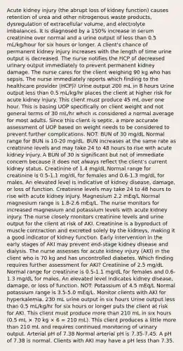 Acute kidney injury (the abrupt loss of kidney function) causes retention of urea and other nitrogenous waste products, dysregulation of extracellular volume, and electrolyte imbalances. It is diagnosed by a 150% increase in serum creatinine over normal and a urine output of <a href='https://www.questionai.com/knowledge/k7BtlYpAMX-less-than' class='anchor-knowledge'>less than</a> 0.5 mL/kg/hour for six hours or longer. A client's chance of permanent kidney injury increases with the length of time urine output is decreased. The nurse notifies the HCP of decreased urinary output immediately to prevent permanent kidney damage. The nurse cares for the client weighing 90 kg who has sepsis. The nurse immediately reports which finding to the healthcare provider (HCP)? Urine output 200 mL in 8 hours Urine output less than 0.5 mL/kg/hr places the client at higher risk for acute kidney injury. This client must produce 45 mL over one hour. This is basing UOP specifically on client weight and not general terms of 30 mL/hr which is considered a normal average for most adults. Since this client is septic, a more accurate assessment of UOP based on weight needs to be considered to prevent further complications. NOT: BUN of 30 mg/dL Normal range for BUN is 10-20 mg/dL. BUN increases at the same rate as creatinine levels and may take 24 to 48 hours to rise with acute kidney injury. A BUN of 30 is significant but not of immediate concern because it does not always reflect the client's current kidney status. Creatinine of 1.4 mg/dL Normal range for creatinine is 0.5-1.1 mg/dL for females and 0.6-1.3 mg/dL for males. An elevated level is indicative of kidney disease, damage, or loss of function. Creatinine levels may take 24 to 48 hours to rise with acute kidney injury. Magnesium 2.2 mEq/L Normal magnesium range is 1.8-2.6 mEq/L. The nurse monitors for increased magnesium and potassium levels with acute kidney injury. The nurse closely monitors creatinine levels and urine output for the client at risk of AKI. Creatinine is a byproduct of <a href='https://www.questionai.com/knowledge/k0LBwLeEer-muscle-contraction' class='anchor-knowledge'>muscle contraction</a> and excreted solely by the kidneys, making it a good indicator of kidney function. Early intervention in the early stages of AKI may prevent end-stage kidney disease and dialysis. The nurse assesses for acute kidney injury (AKI) in the client who is 70 kg and has uncontrolled diabetes. Which finding requires further assessment for AKI? Creatinine of 2.5 mg/dL Normal range for creatinine is 0.5-1.1 mg/dL for females and 0.6-1.3 mg/dL for males. An elevated level indicates kidney disease, damage, or loss of function. NOT: Potassium of 4.5 mEq/L Normal potassium range is 3.5-5.0 mEq/L. Monitor clients with AKI for hyperkalemia. 230 mL urine output in six hours Urine output less than 0.5 mL/kg/hr for six hours or longer puts the client at risk for AKI. This client must produce <a href='https://www.questionai.com/knowledge/keWHlEPx42-more-than' class='anchor-knowledge'>more than</a> 210 mL in six hours (0.5 mL × 70 kg × 6 = 210 mL). This client produces a little more than 210 mL and requires continued monitoring of urinary output. Arterial pH of 7.38 Normal arterial pH is 7.35-7.45. A pH of 7.38 is normal. Clients with AKI may have a pH less than 7.35.