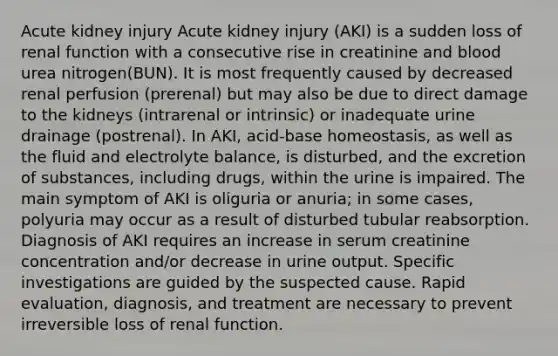 Acute kidney injury Acute kidney injury (AKI) is a sudden loss of renal function with a consecutive rise in creatinine and blood urea nitrogen(BUN). It is most frequently caused by decreased renal perfusion (prerenal) but may also be due to direct damage to the kidneys (intrarenal or intrinsic) or inadequate urine drainage (postrenal). In AKI, acid-base homeostasis, as well as the fluid and electrolyte balance, is disturbed, and the excretion of substances, including drugs, within the urine is impaired. The main symptom of AKI is oliguria or anuria; in some cases, polyuria may occur as a result of disturbed tubular reabsorption. Diagnosis of AKI requires an increase in serum creatinine concentration and/or decrease in urine output. Specific investigations are guided by the suspected cause. Rapid evaluation, diagnosis, and treatment are necessary to prevent irreversible loss of renal function.