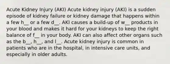 Acute Kidney Injury (AKI) Acute kidney injury (AKI) is a sudden episode of kidney failure or kidney damage that happens within a few h__ or a few d__. AKI causes a build-up of w__ products in your blood and makes it hard for your kidneys to keep the right balance of f__ in your body. AKI can also affect other organs such as the b__, h__, and l__. Acute kidney injury is common in patients who are in the hospital, in intensive care units, and especially in older adults.