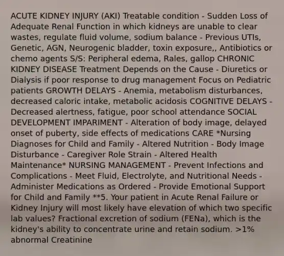 ACUTE KIDNEY INJURY (AKI) Treatable condition - Sudden Loss of Adequate Renal Function in which kidneys are unable to clear wastes, regulate fluid volume, sodium balance - Previous UTIs, Genetic, AGN, Neurogenic bladder, toxin exposure,, Antibiotics or chemo agents S/S: Peripheral edema, Rales, gallop CHRONIC KIDNEY DISEASE Treatment Depends on the Cause - Diuretics or Dialysis if poor response to drug management Focus on Pediatric patients GROWTH DELAYS - Anemia, metabolism disturbances, decreased caloric intake, metabolic acidosis COGNITIVE DELAYS - Decreased alertness, fatigue, poor school attendance SOCIAL DEVELOPMENT IMPARIMENT - Alteration of body image, delayed onset of puberty, side effects of medications CARE *Nursing Diagnoses for Child and Family - Altered Nutrition - Body Image Disturbance - Caregiver Role Strain - Altered Health Maintenance* NURSING MANAGEMENT - Prevent Infections and Complications - Meet Fluid, Electrolyte, and Nutritional Needs - Administer Medications as Ordered - Provide Emotional Support for Child and Family **5. Your patient in Acute Renal Failure or Kidney Injury will most likely have elevation of which two specific lab values? Fractional excretion of sodium (FENa), which is the kidney's ability to concentrate urine and retain sodium. >1% abnormal Creatinine